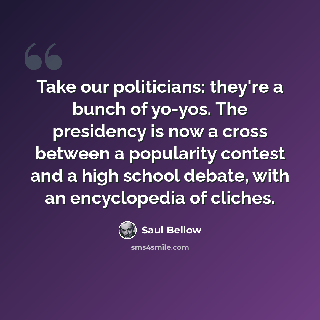 “Take our politicians: they're a bunch of yo-yos. The presidency is now a cross between a popularity contest and a high school debate, with an encyclopedia of cliches.” quote by Saul Bellow