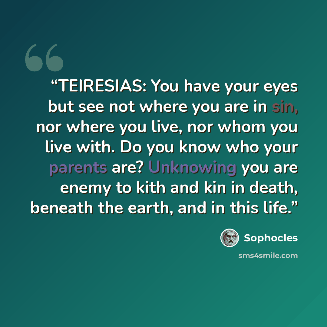 “TEIRESIAS: You have your eyes but see not where you are in sin, nor where you live, nor whom you live with. Do you know who your parents are? Unknowing you are enemy to kith and kin in death, beneath the earth, and in this life.” quote by Sophocles