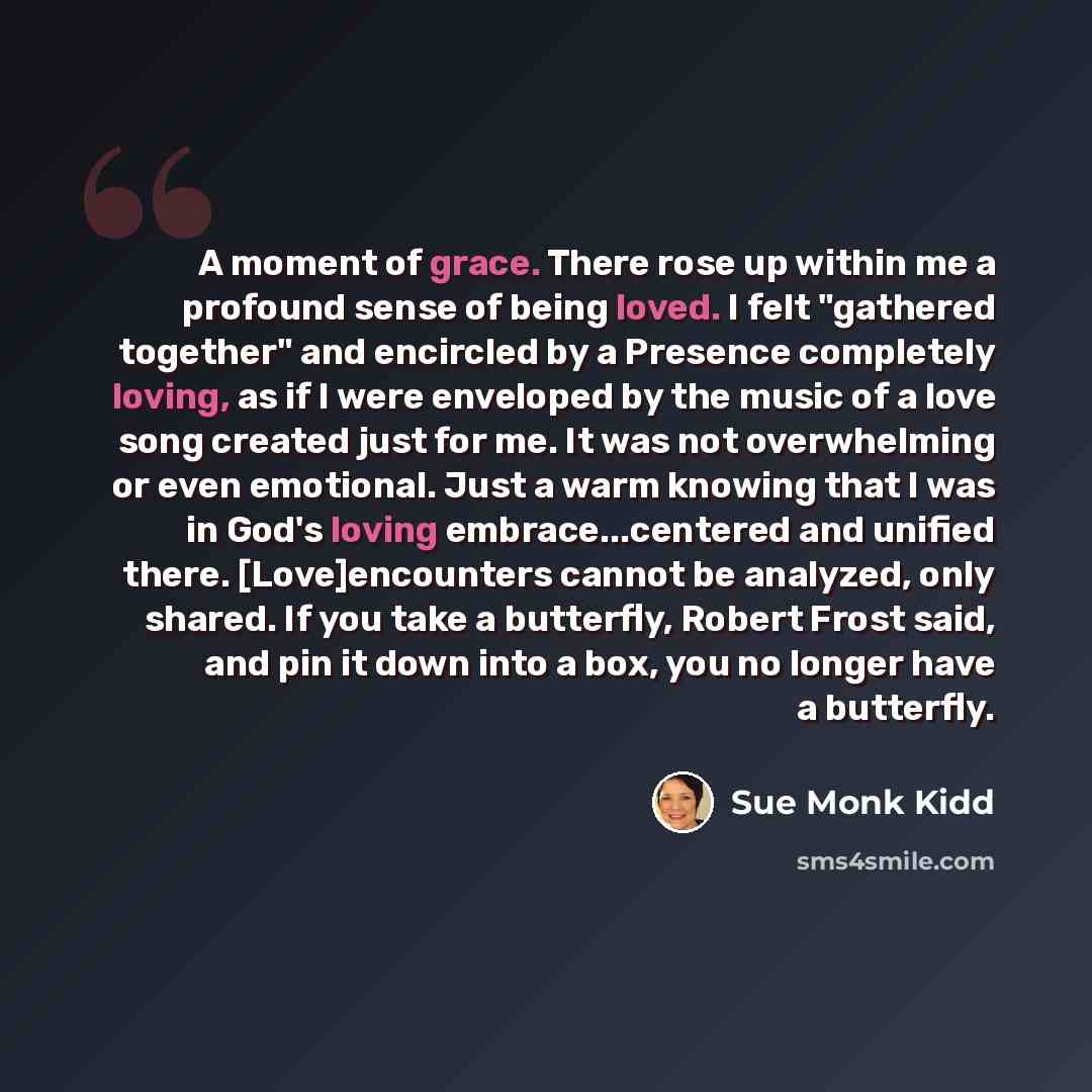 “A moment of grace. There rose up within me a profound sense of being loved. I felt "gathered together" and encircled by a Presence completely loving, as if I were enveloped by the music of a love song created just for me. It was not overwhelming or even emotional. Just a warm knowing that I was in…” quote by Sue Monk Kidd