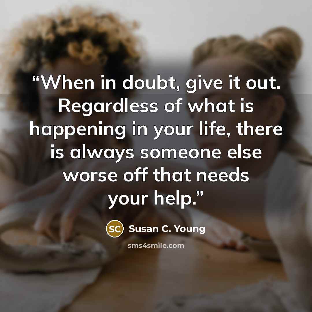 “When in doubt, give it out. Regardless of what is happening in your life, there is always someone else worse off that needs your help.” quote by Susan C. Young