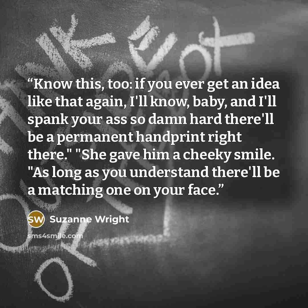“Know this, too: if you ever get an idea like that again, I'll know, baby, and I'll spank your ass so damn hard there'll be a permanent handprint right there." "She gave him a cheeky smile. "As long as you understand there'll be a matching one on your face.” quote by Suzanne Wright