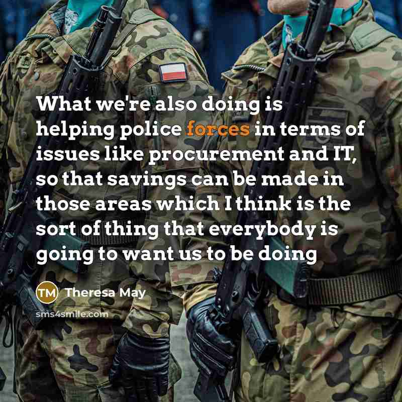 “What we're also doing is helping police forces in terms of issues like procurement and IT, so that savings can be made in those areas which I think is the sort of thing that everybody is going to want us to be doing” quote by Theresa May