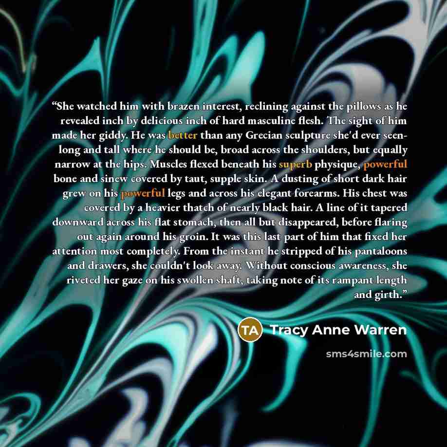 “She watched him with brazen interest, reclining against the pillows as he revealed inch by delicious inch of hard masculine flesh. The sight of him made her giddy. He was better than any Grecian sculpture she'd ever seen- long and tall where he should be, broad across the shoulders, but equally…” quote by Tracy Anne Warren