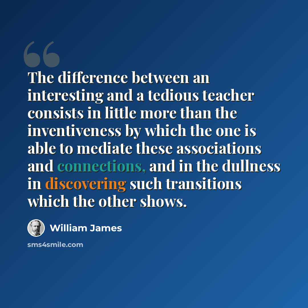 “The difference between an interesting and a tedious teacher consists in little more than the inventiveness by which the one is able to mediate these associations and connections, and in the dullness in discovering such transitions which the other shows.” quote by William James