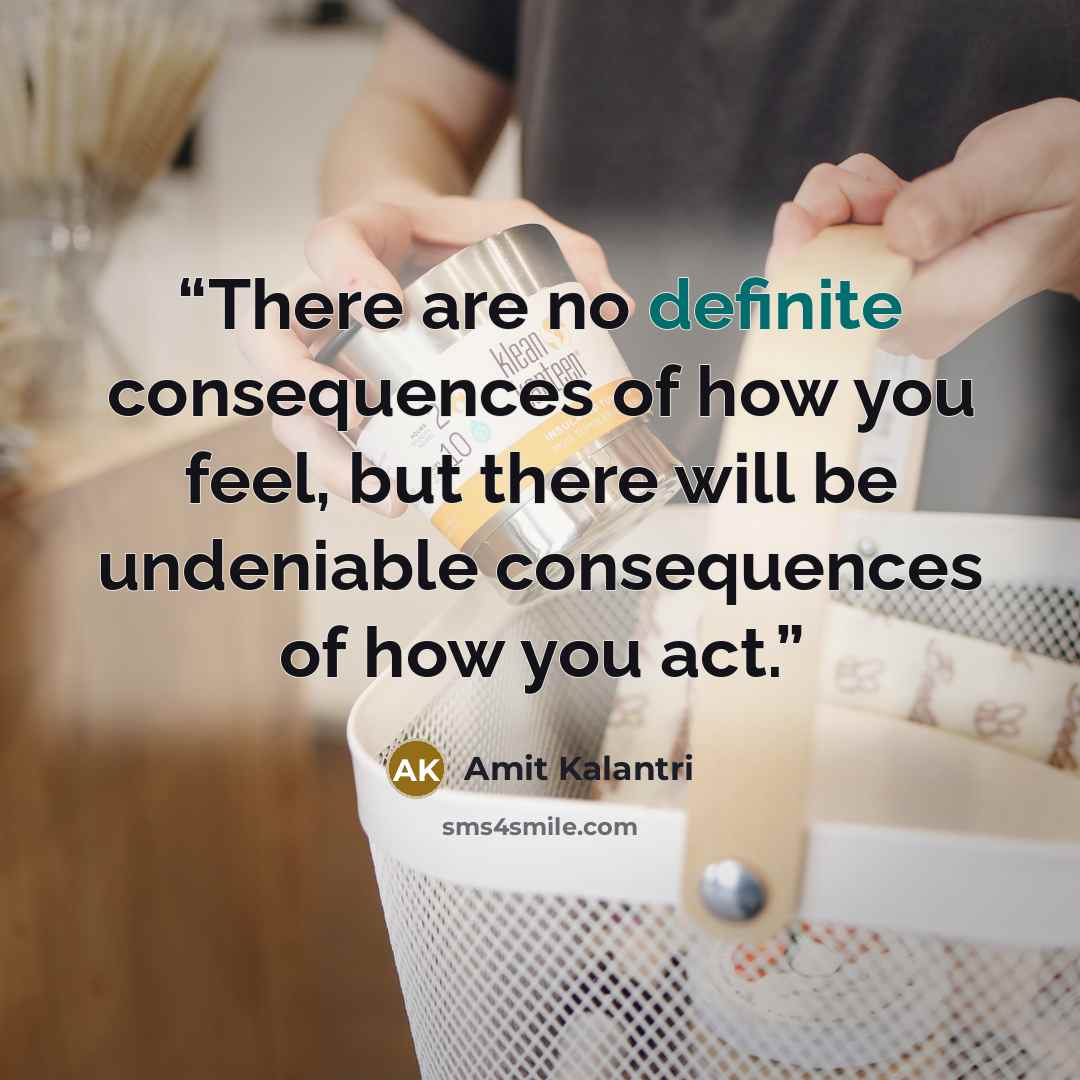 “There are no definite consequences of how you feel, but there will be undeniable consequences of how you act.” quote by Amit Kalantri