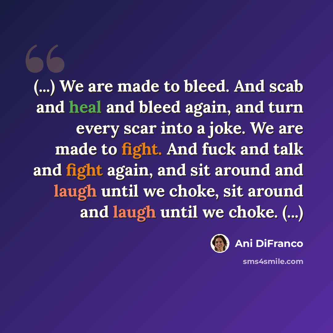 “(...) We are made to bleed. And scab and heal and bleed again, and turn every scar into a joke. We are made to fight. And fuck and talk and fight again, and sit around and laugh until we choke, sit around and laugh until we choke. (...)” quote by Ani Difranco