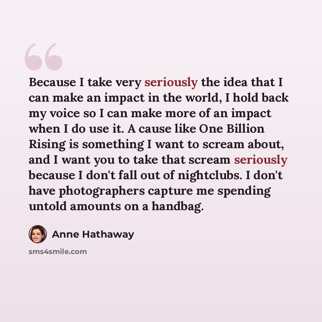 “Because I take very seriously the idea that I can make an impact in the world, I hold back my voice so I can make more of an impact when I do use it. A cause like One Billion Rising is something I want to scream about, and I want you to take that scream seriously because I don't fall out of…” quote by Anne Hathaway