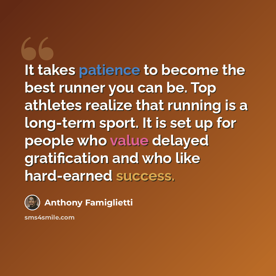 “It takes patience to become the best runner you can be. Top athletes realize that running is a long-term sport. It is set up for people who value delayed gratification and who like hard-earned success.” quote by Anthony Famiglietti