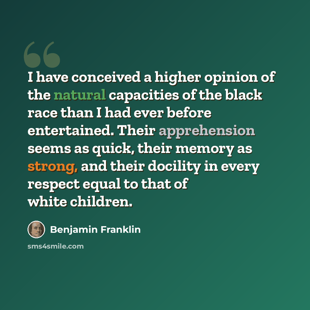 “I have conceived a higher opinion of the natural capacities of the black race than I had ever before entertained. Their apprehension seems as quick, their memory as strong, and their docility in every respect equal to that of white children.” quote by Benjamin Franklin