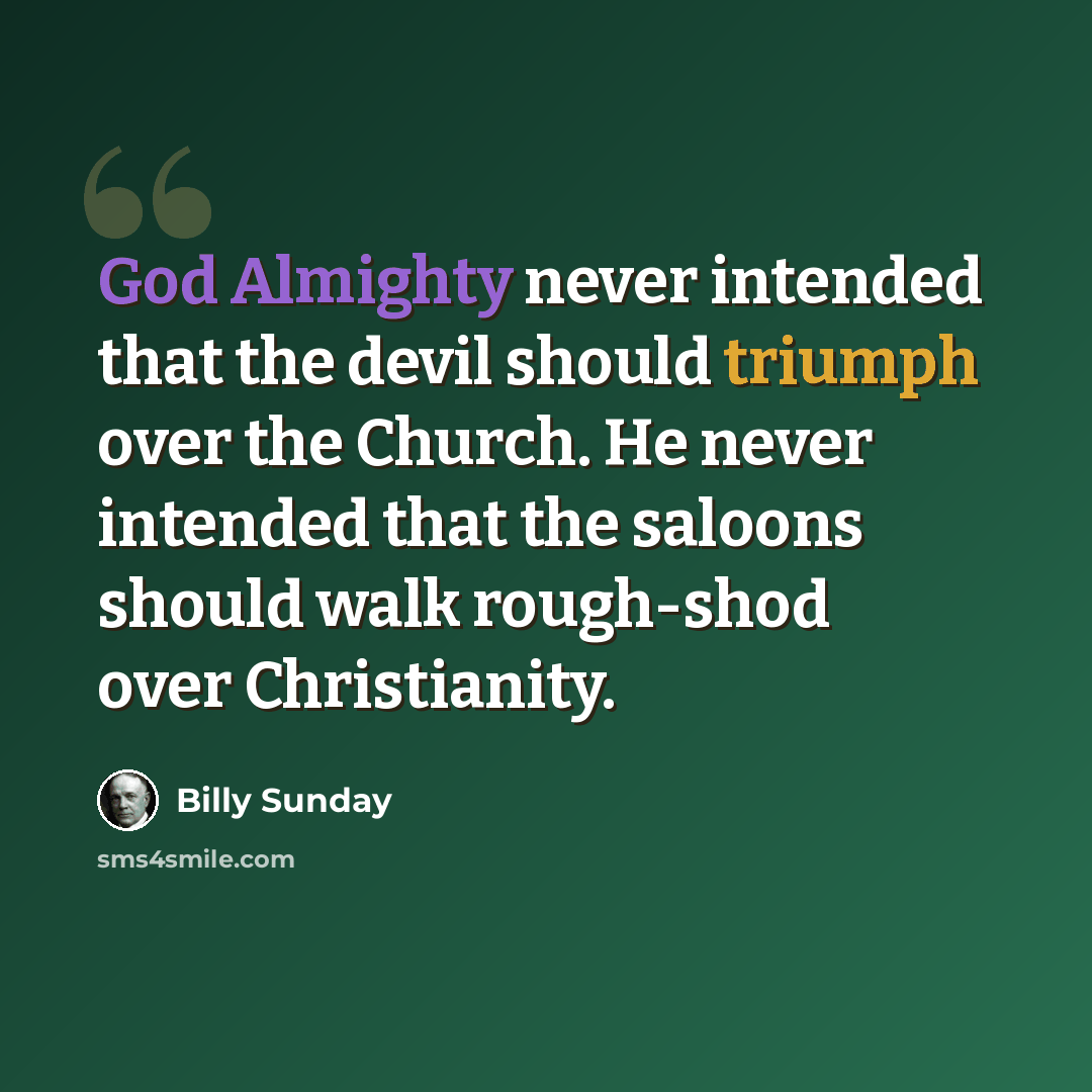 “God Almighty never intended that the devil should triumph over the Church. He never intended that the saloons should walk rough-shod over Christianity.” quote by Billy Sunday