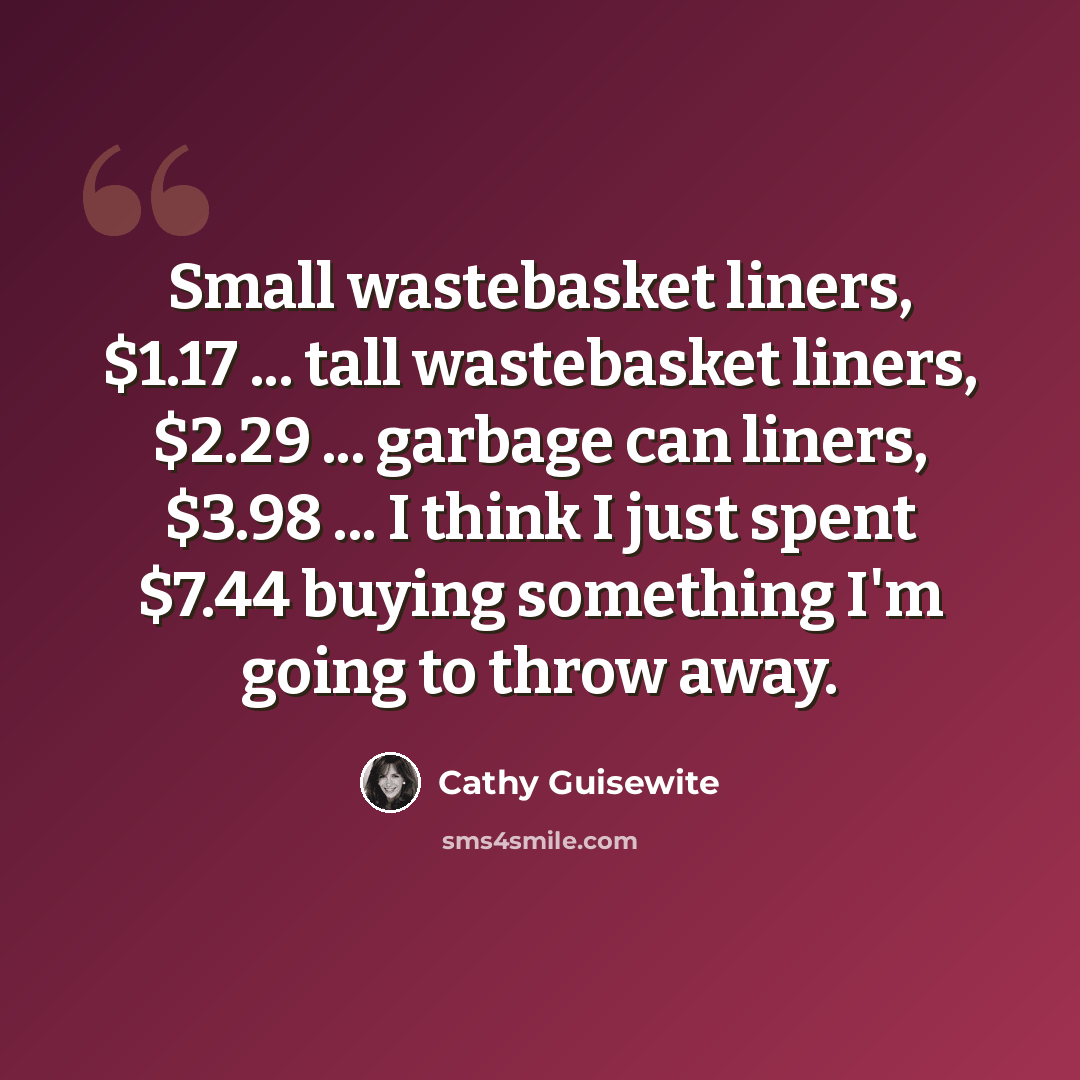 “Small wastebasket liners, $1.17 ... tall wastebasket liners, $2.29 ... garbage can liners, $3.98 ... I think I just spent $7.44 buying something I'm going to throw away.” quote by Cathy Guisewite