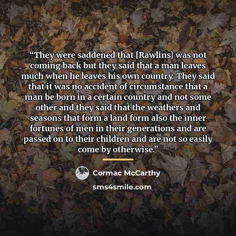 “They were saddened that [Rawlins] was not coming back but they said that a man leaves much when he leaves his own country. They said that it was no accident of circumstance that a man be born in a certain country and not some other and they said that the weathers and seasons that form a land form…” quote by Cormac McCarthy