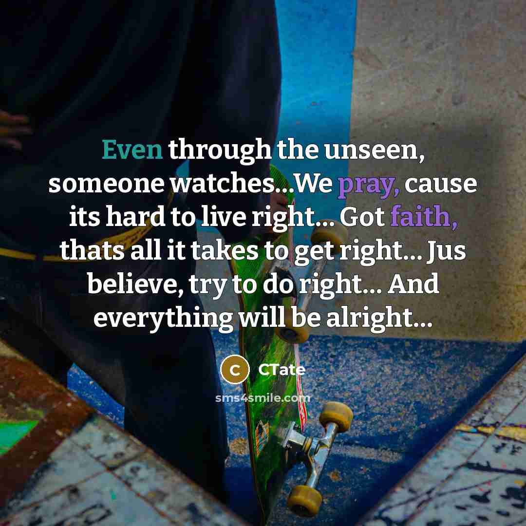 “Even through the unseen, someone watches…We pray, cause its hard to live right… Got faith, thats all it takes to get right… Jus believe, try to do right… And everything will be alright…” quote by CTate
