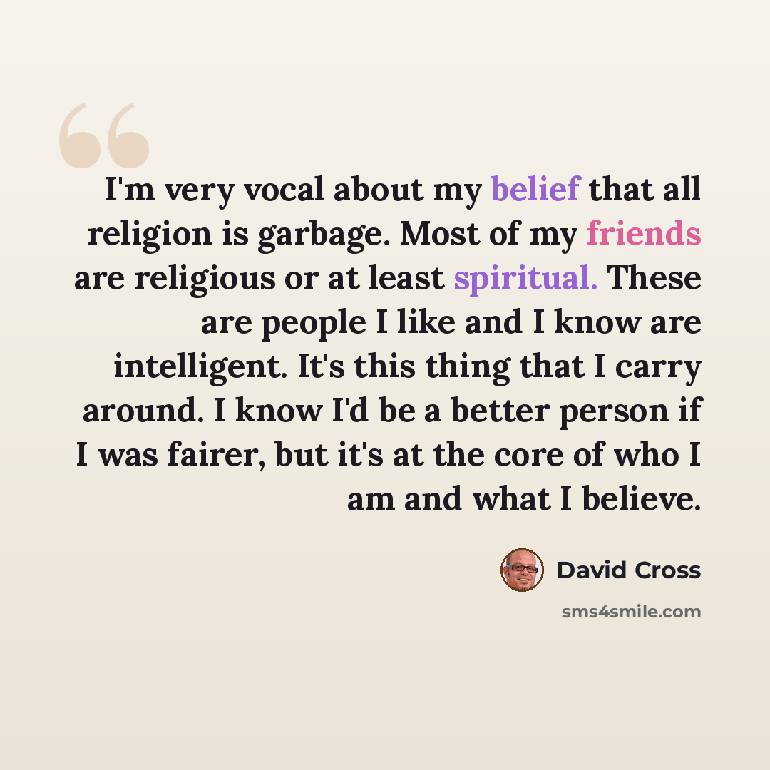 “I'm very vocal about my belief that all religion is garbage. Most of my friends are religious or at least spiritual. These are people I like and I know are intelligent. It's this thing that I carry around. I know I'd be a better person if I was fairer, but it's at the core of who I am and what I…” quote by David Cross