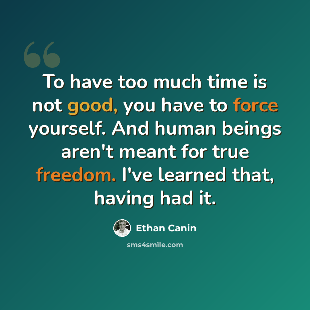 “To have too much time is not good, you have to force yourself. And human beings aren't meant for true freedom. I've learned that, having had it.” quote by Ethan Canin