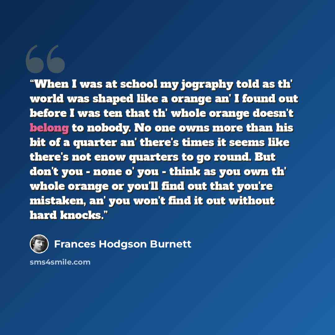 “When I was at school my jography told as th' world was shaped like a orange an' I found out before I was ten that th' whole orange doesn't belong to nobody. No one owns more than his bit of a quarter an' there's times it seems like there's not enow quarters to go round. But don't you - none o' you…” quote by Frances Hodgson Burnett