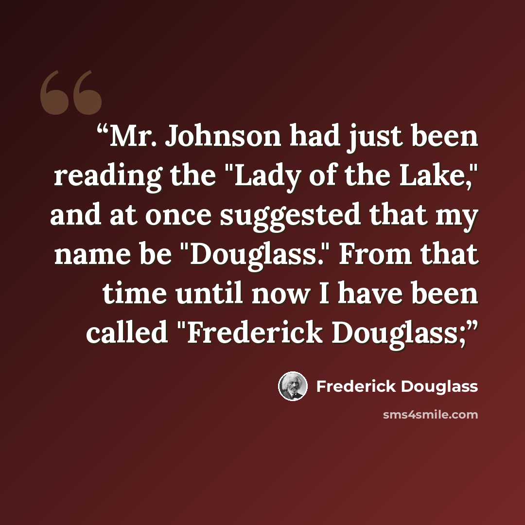 “Mr. Johnson had just been reading the "Lady of the Lake," and at once suggested that my name be "Douglass." From that time until now I have been called "Frederick Douglass;” quote by Frederick Douglass