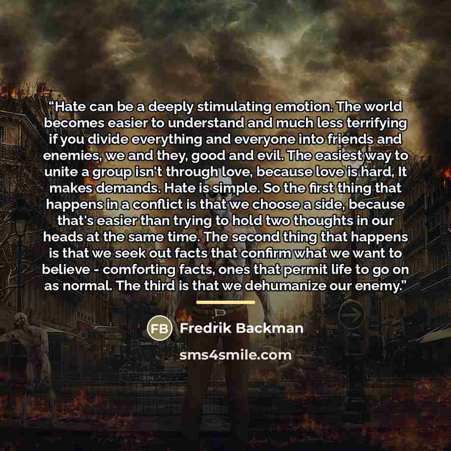 “Hate can be a deeply stimulating emotion. The world becomes easier to understand and much less terrifying if you divide everything and everyone into friends and enemies, we and they, good and evil. The easiest way to unite a group isn't through love, because love is hard, It makes demands. Hate is…” quote by Fredrik Backman
