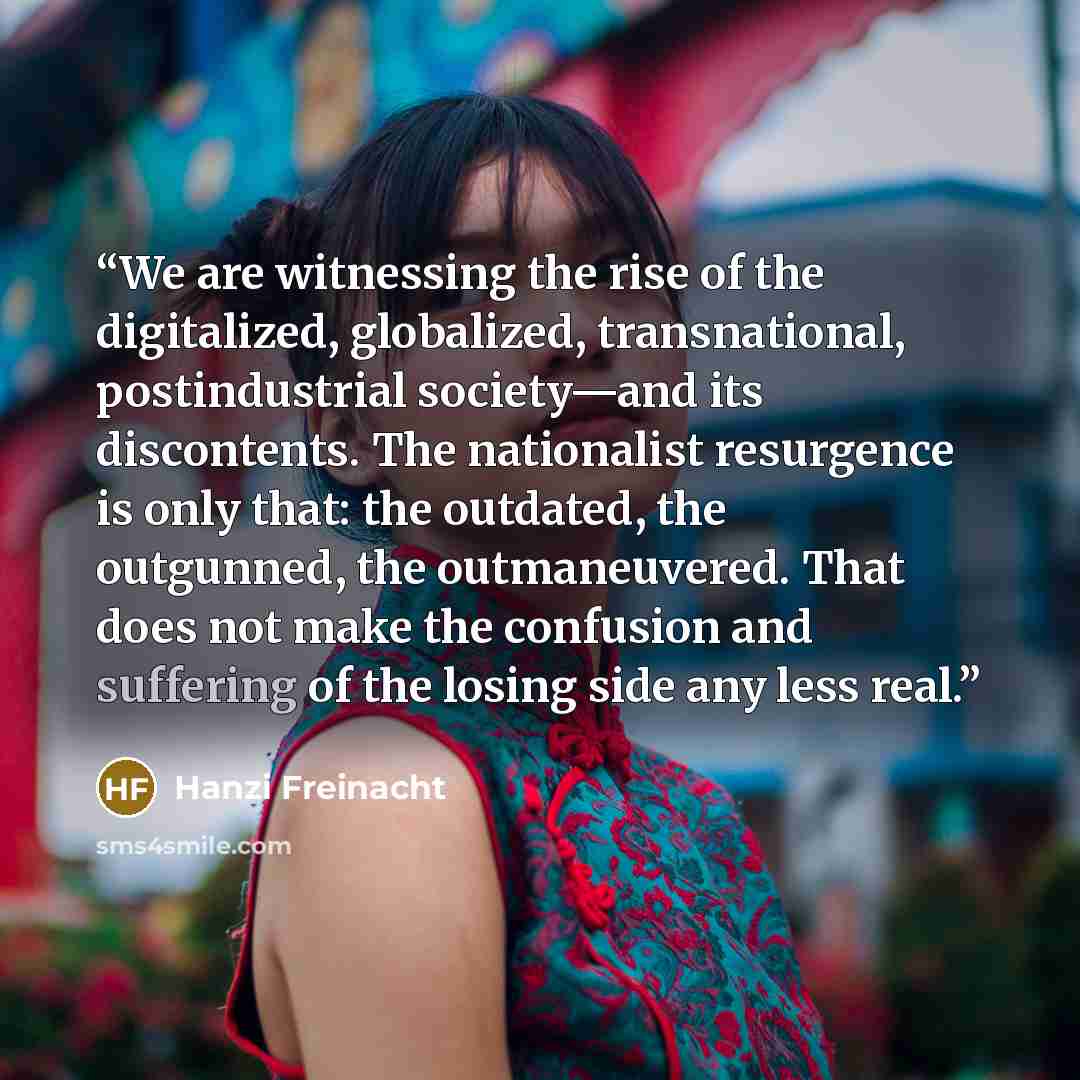 “We are witnessing the rise of the digitalized, globalized, transnational, postindustrial society—and its discontents. The nationalist resurgence is only that: the outdated, the outgunned, the outmaneuvered. That does not make the confusion and suffering of the losing side any less real.” quote by Hanzi Freinacht