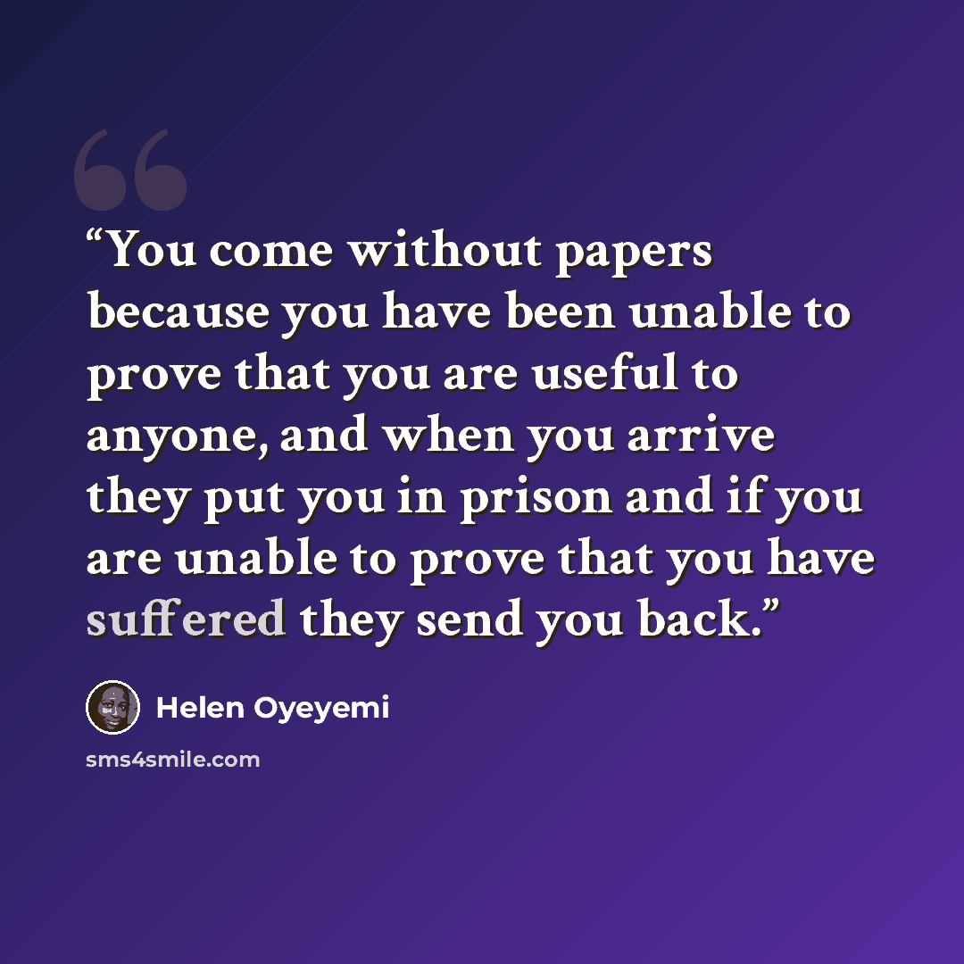 “You come without papers because you have been unable to prove that you are useful to anyone, and when you arrive they put you in prison and if you are unable to prove that you have suffered they send you back.” quote by Helen Oyeyemi