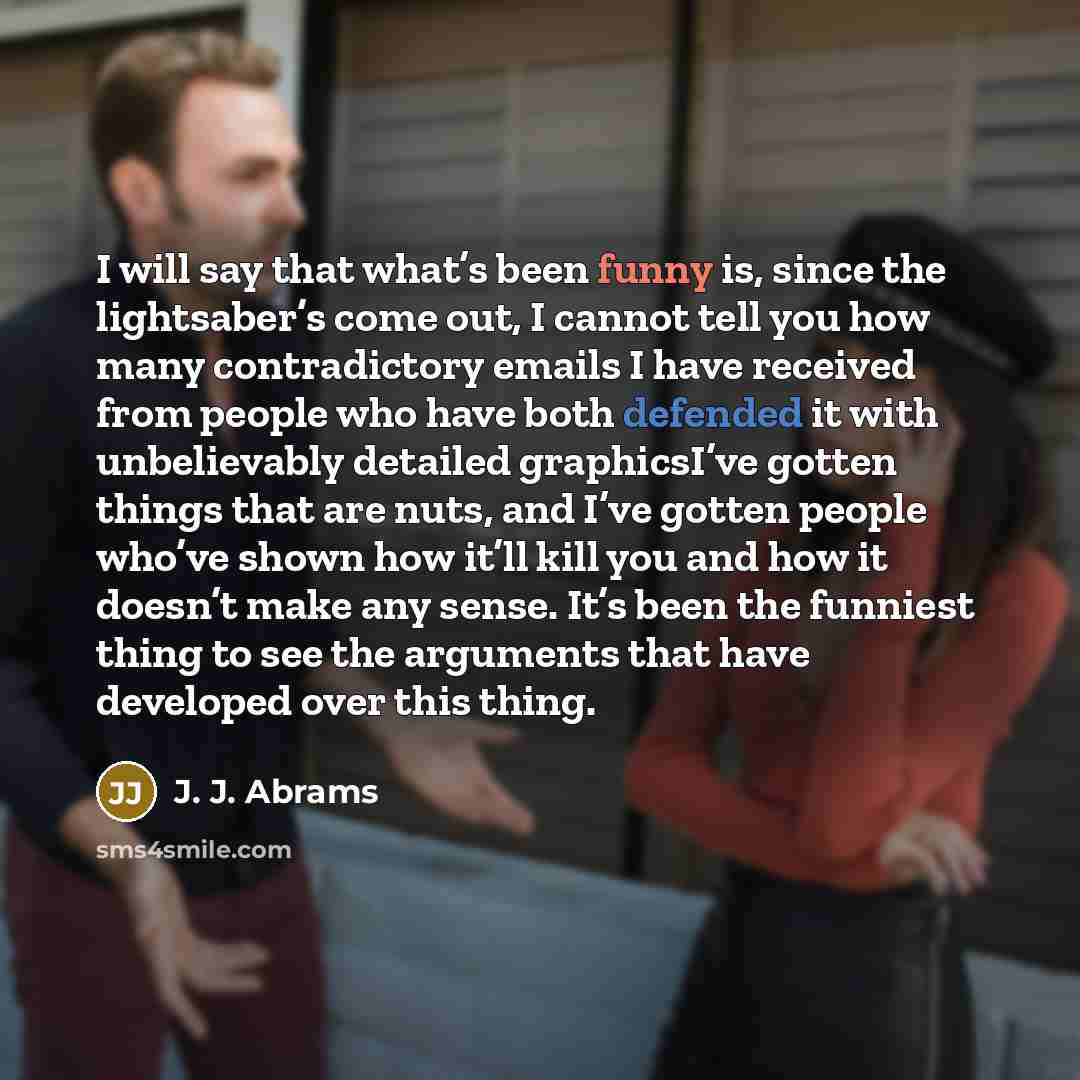“I will say that what’s been funny is, since the lightsaber’s come out, I cannot tell you how many contradictory emails I have received from people who have both defended it with unbelievably detailed graphicsI’ve gotten things that are nuts, and I’ve gotten people who’ve shown how it’ll kill you…” quote by J. J. Abrams