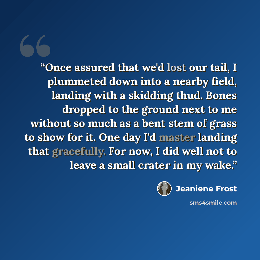“Once assured that we'd lost our tail, I plummeted down into a nearby field, landing with a skidding thud. Bones dropped to the ground next to me without so much as a bent stem of grass to show for it. One day I'd master landing that gracefully. For now, I did well not to leave a small crater in my…” quote by Jeaniene Frost