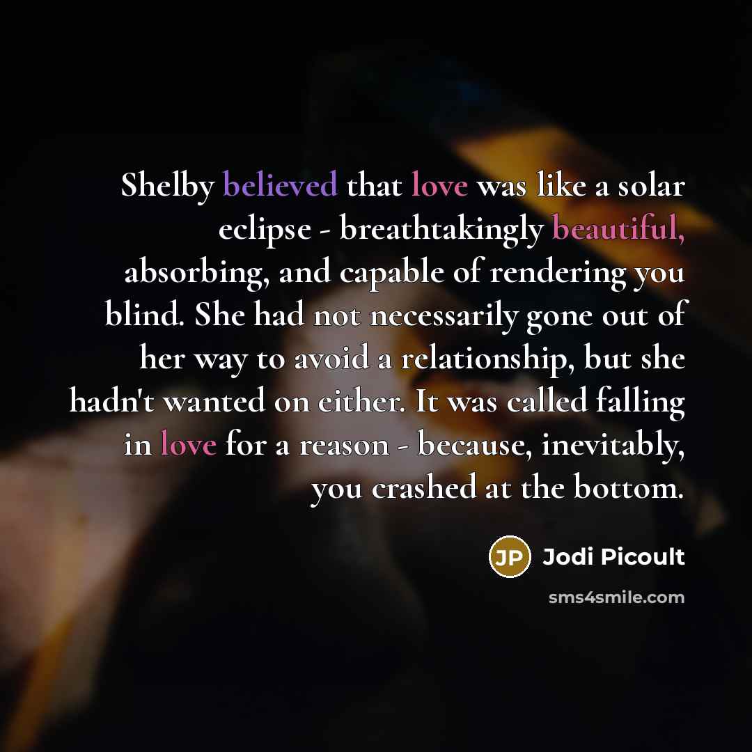 “Shelby believed that love was like a solar eclipse - breathtakingly beautiful, absorbing, and capable of rendering you blind. She had not necessarily gone out of her way to avoid a relationship, but she hadn't wanted on either. It was called falling in love for a reason - because, inevitably, you…” quote by Jodi Picoult