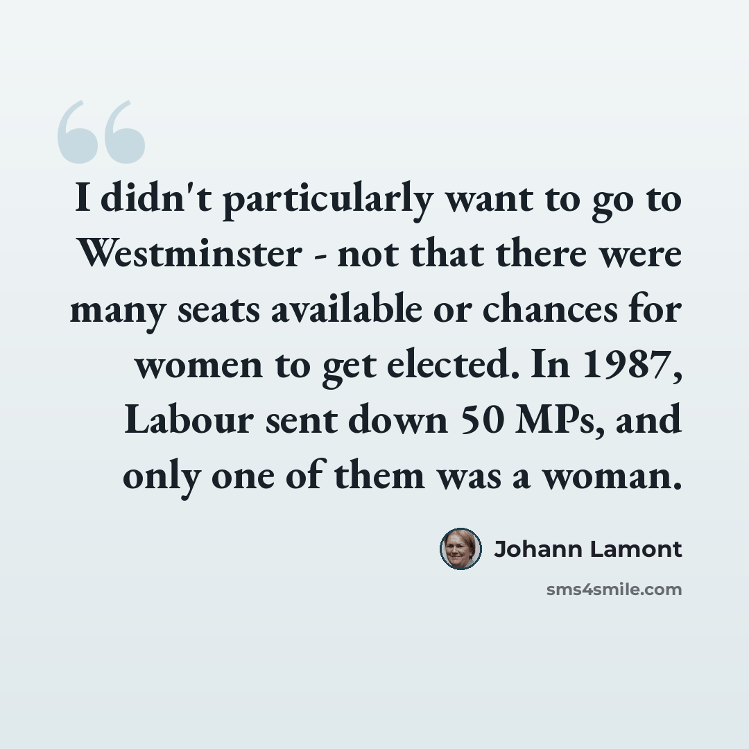 “I didn't particularly want to go to Westminster - not that there were many seats available or chances for women to get elected. In 1987, Labour sent down 50 MPs, and only one of them was a woman.” quote by Johann Lamont