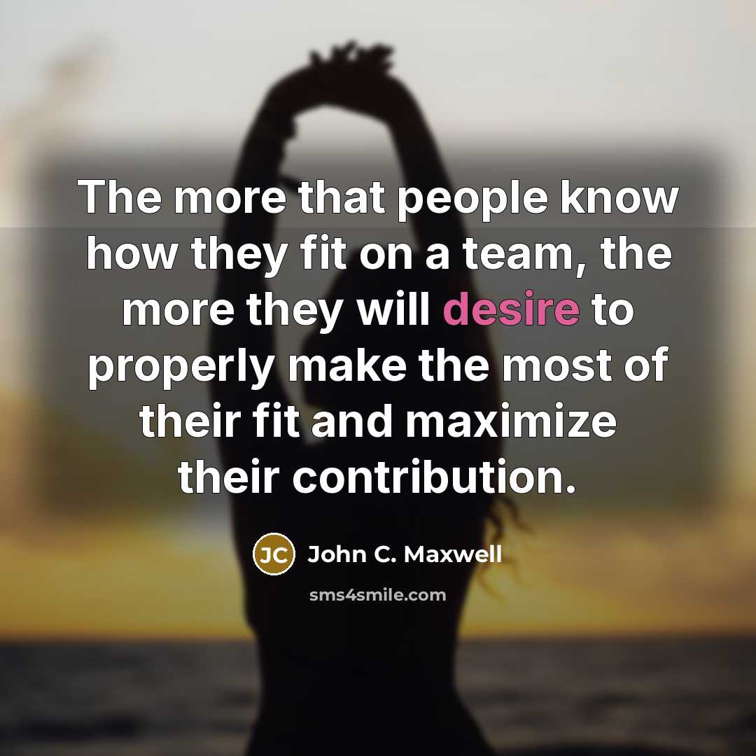 “The more that people know how they fit on a team, the more they will desire to properly make the most of their fit and maximize their contribution.” quote by John C. Maxwell