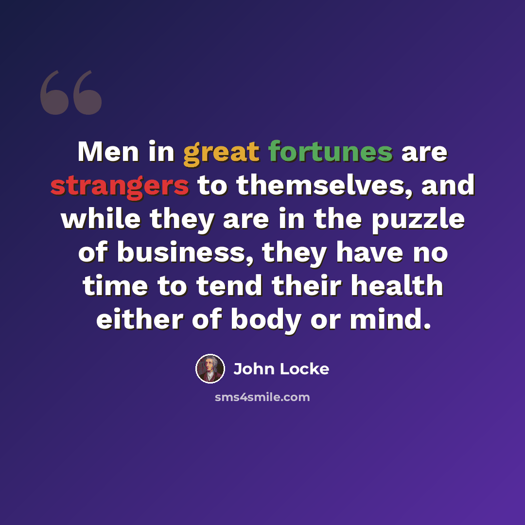“Men in great fortunes are strangers to themselves, and while they are in the puzzle of business, they have no time to tend their health either of body or mind.” quote by John Locke