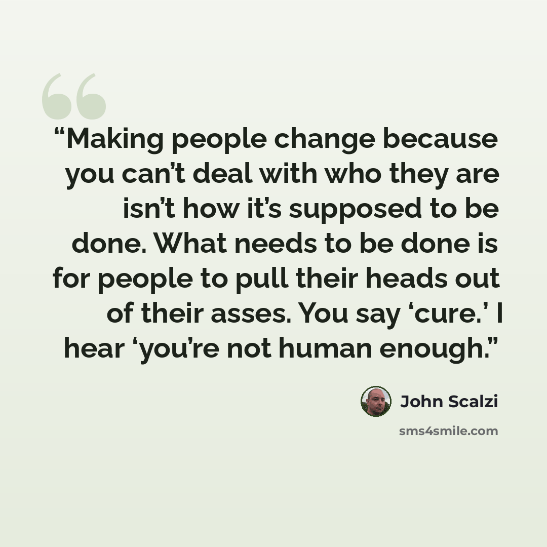 “Making people change because you can’t deal with who they are isn’t how it’s supposed to be done. What needs to be done is for people to pull their heads out of their asses. You say ‘cure.’ I hear ‘you’re not human enough.” quote by John Scalzi
