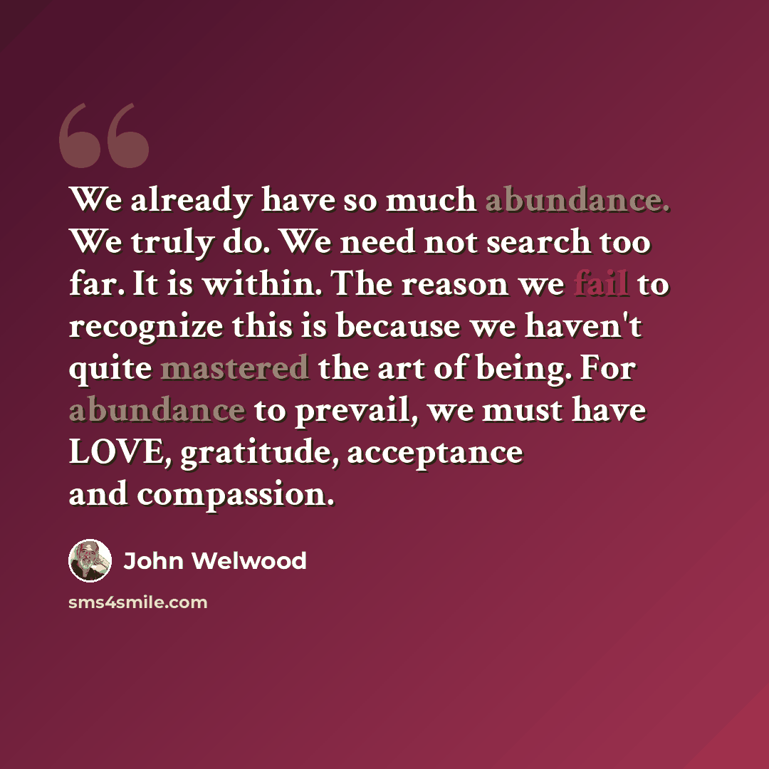 “We already have so much abundance. We truly do. We need not search too far. It is within. The reason we fail to recognize this is because we haven't quite mastered the art of being. For abundance to prevail, we must have LOVE, gratitude, acceptance and compassion.” quote by John Welwood