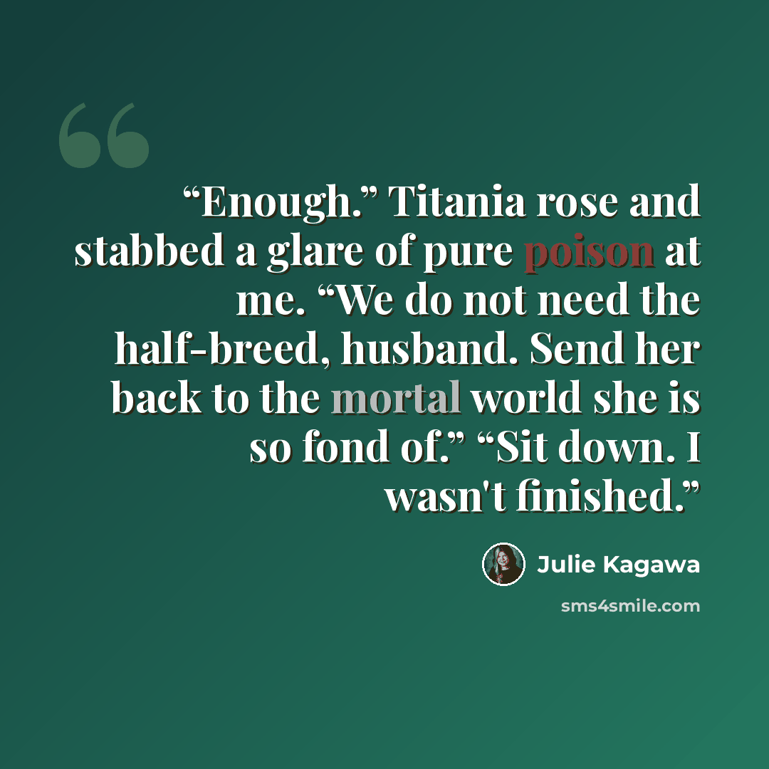 “Enough.” Titania rose and stabbed a glare of pure poison at me. “We do not need the half-breed, husband. Send her back to the mortal world she is so fond of.” “Sit down. I wasn't finished.” quote by Julie Kagawa