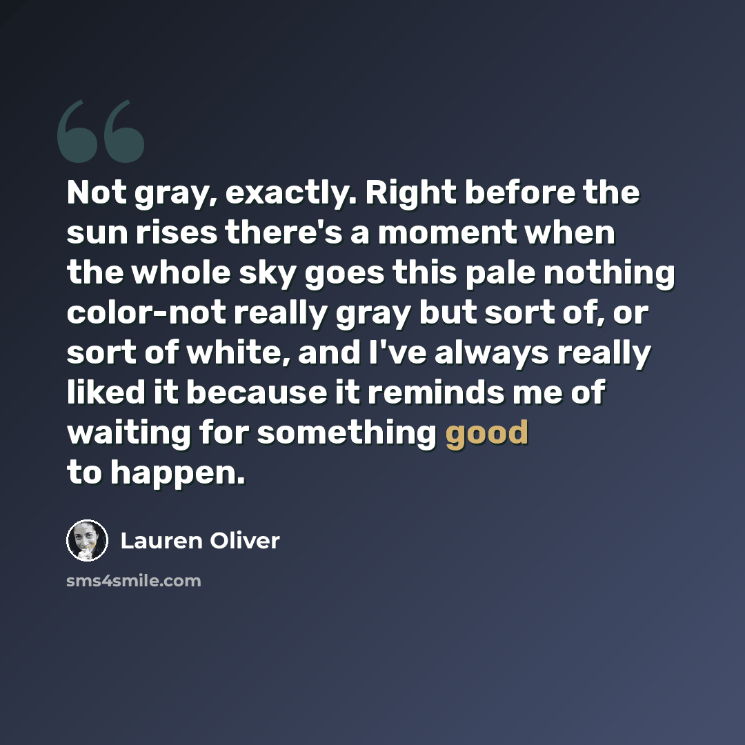 “Not gray, exactly. Right before the sun rises there's a moment when the whole sky goes this pale nothing color-not really gray but sort of, or sort of white, and I've always really liked it because it reminds me of waiting for something good to happen.” quote by Lauren Oliver