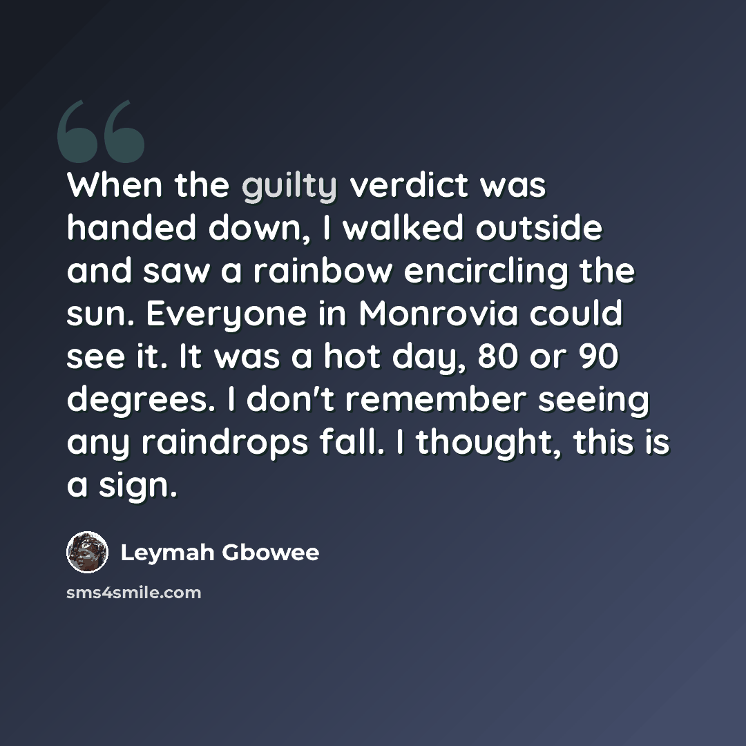 “When the guilty verdict was handed down, I walked outside and saw a rainbow encircling the sun. Everyone in Monrovia could see it. It was a hot day, 80 or 90 degrees. I don't remember seeing any raindrops fall. I thought, this is a sign.” quote by Leymah Gbowee