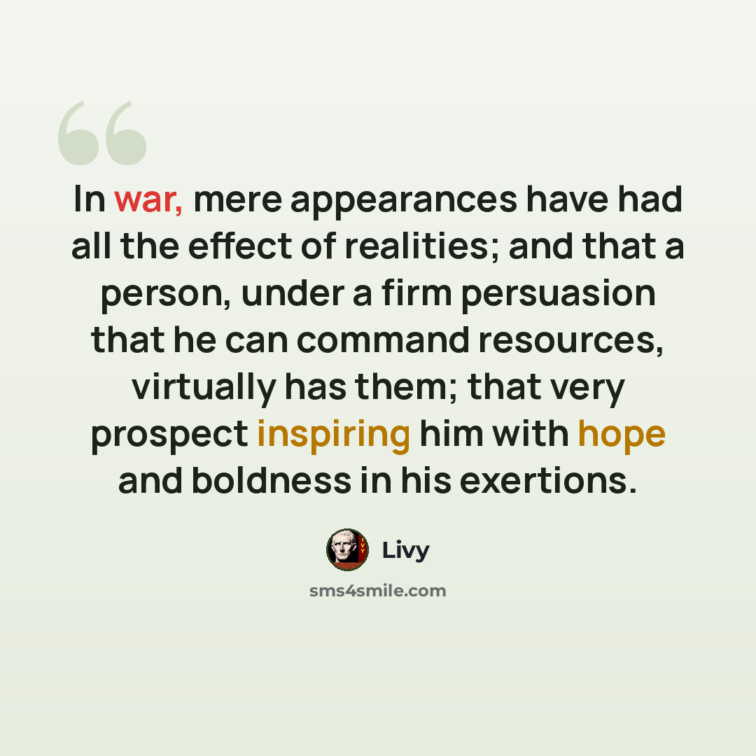 “In war, mere appearances have had all the effect of realities; and that a person, under a firm persuasion that he can command resources, virtually has them; that very prospect inspiring him with hope and boldness in his exertions.” quote by Livy