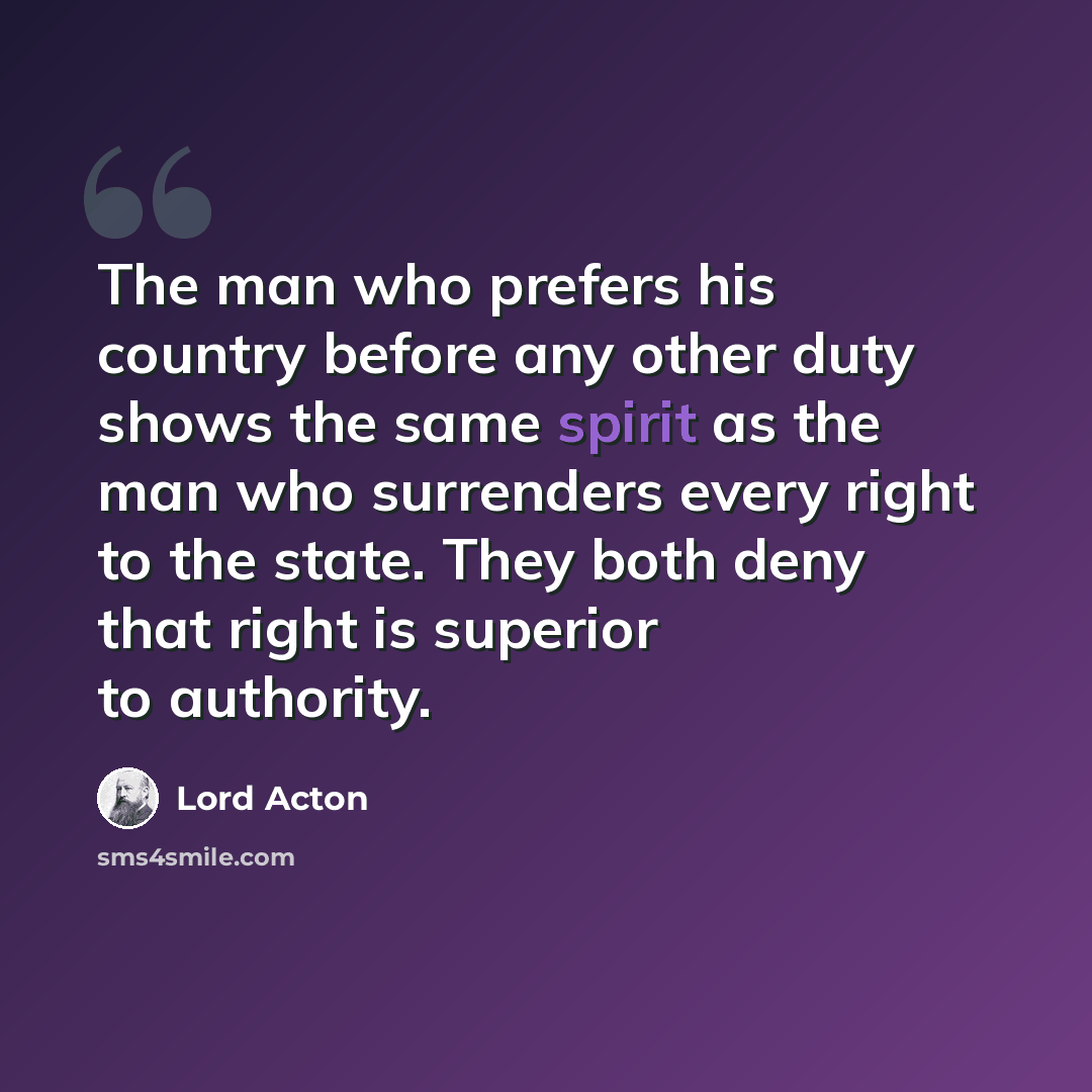 “The man who prefers his country before any other duty shows the same spirit as the man who surrenders every right to the state. They both deny that right is superior to authority.” quote by Lord Acton