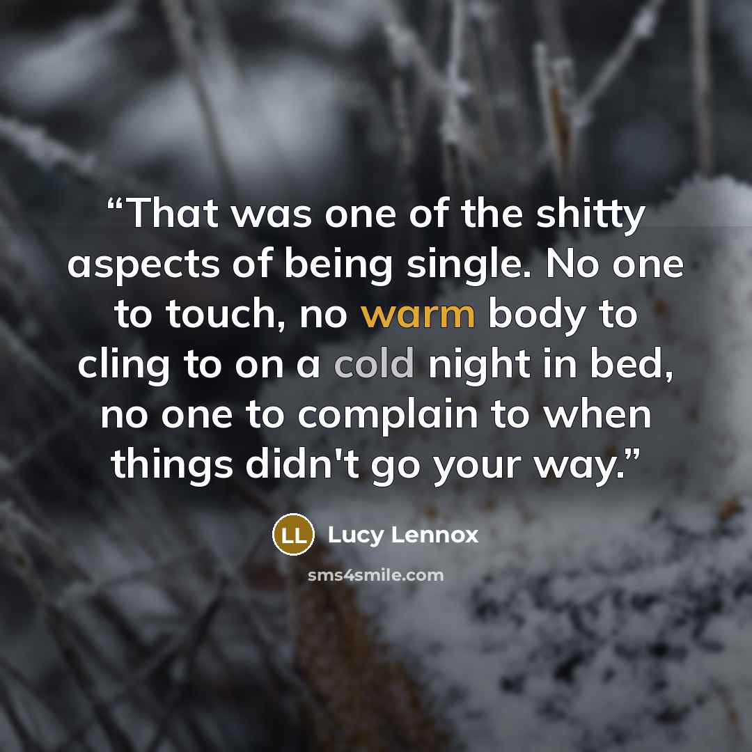 “That was one of the shitty aspects of being single. No one to touch, no warm body to cling to on a cold night in bed, no one to complain to when things didn't go your way.” quote by Lucy Lennox