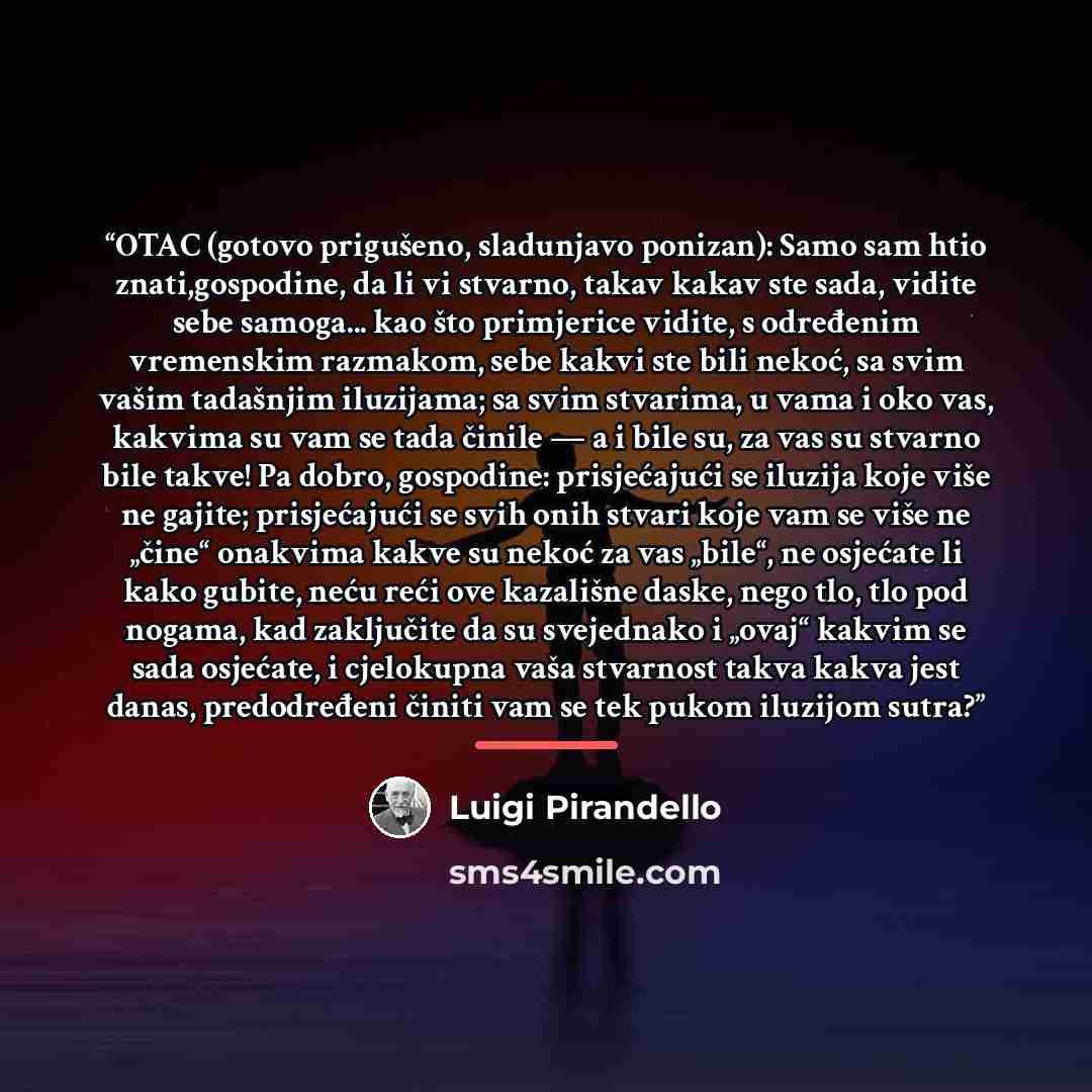 “OTAC (gotovo prigušeno, sladunjavo ponizan): Samo sam htio znati,gospodine, da li vi stvarno, takav kakav ste sada, vidite sebe samoga... kao što primjerice vidite, s određenim vremenskim razmakom, sebe kakvi ste bili nekoć, sa svim vašim tadašnjim iluzijama; sa svim stvarima, u vama i oko vas…” quote by Luigi Pirandello