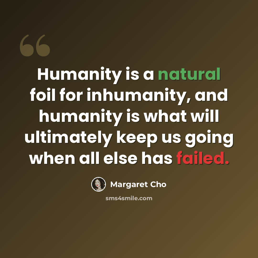 “Humanity is a natural foil for inhumanity, and humanity is what will ultimately keep us going when all else has failed.” quote by Margaret Cho