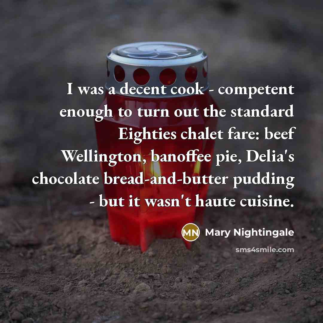 “I was a decent cook - competent enough to turn out the standard Eighties chalet fare: beef Wellington, banoffee pie, Delia's chocolate bread-and-butter pudding - but it wasn't haute cuisine.” quote by Mary Nightingale