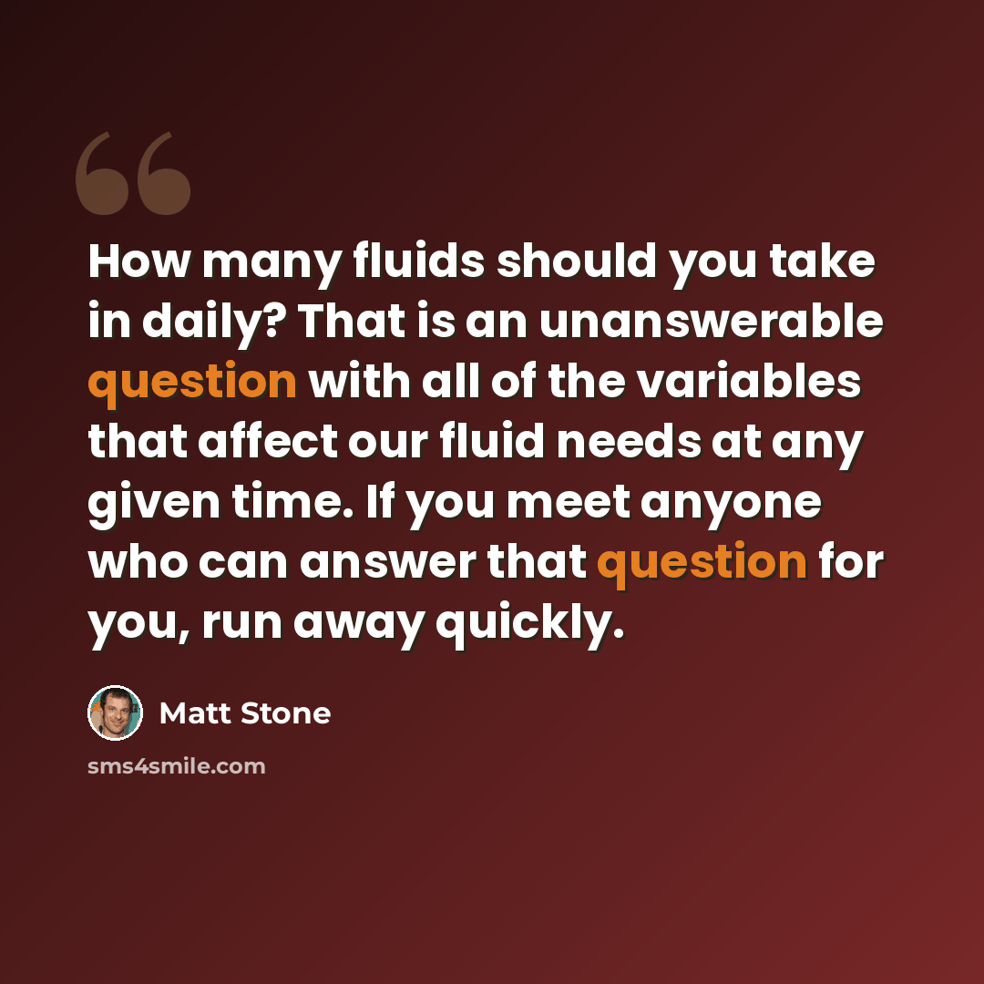 “How many fluids should you take in daily? That is an unanswerable question with all of the variables that affect our fluid needs at any given time. If you meet anyone who can answer that question for you, run away quickly.” quote by Matt Stone