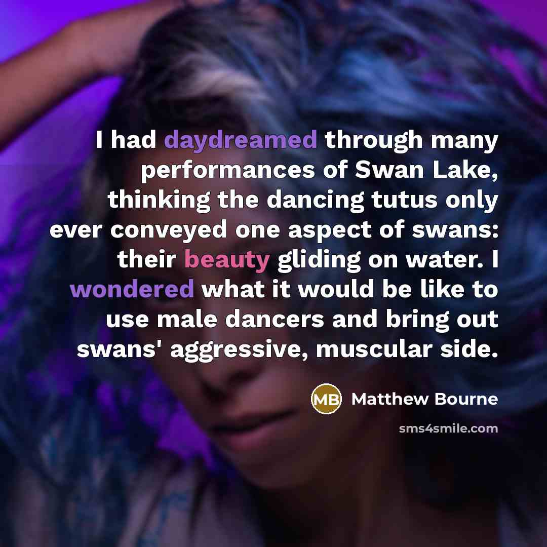 “I had daydreamed through many performances of Swan Lake, thinking the dancing tutus only ever conveyed one aspect of swans: their beauty gliding on water. I wondered what it would be like to use male dancers and bring out swans' aggressive, muscular side.” quote by Matthew Bourne