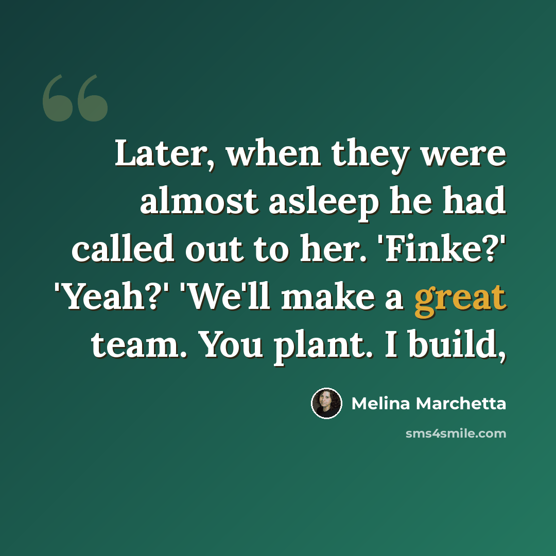 “Later, when they were almost asleep he had called out to her. 'Finke?' 'Yeah?' 'We'll make a great team. You plant. I build,” quote by Melina Marchetta