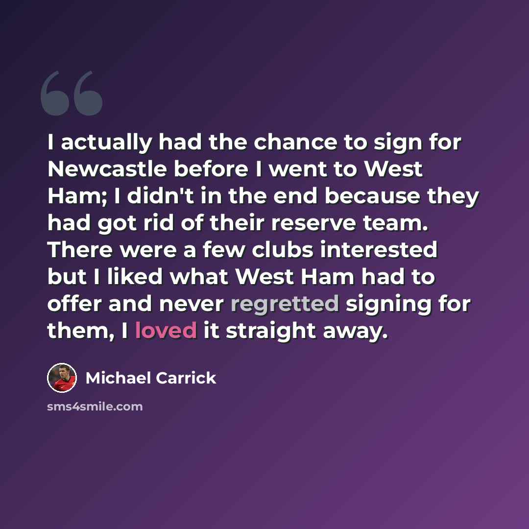 “I actually had the chance to sign for Newcastle before I went to West Ham; I didn't in the end because they had got rid of their reserve team. There were a few clubs interested but I liked what West Ham had to offer and never regretted signing for them, I loved it straight away.” quote by Michael Carrick