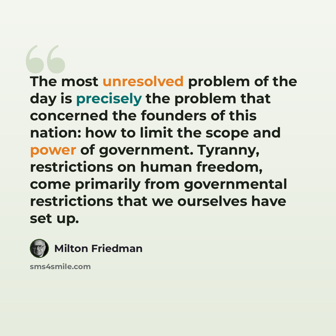“The most unresolved problem of the day is precisely the problem that concerned the founders of this nation: how to limit the scope and power of government. Tyranny, restrictions on human freedom, come primarily from governmental restrictions that we ourselves have set up.” quote by Milton Friedman