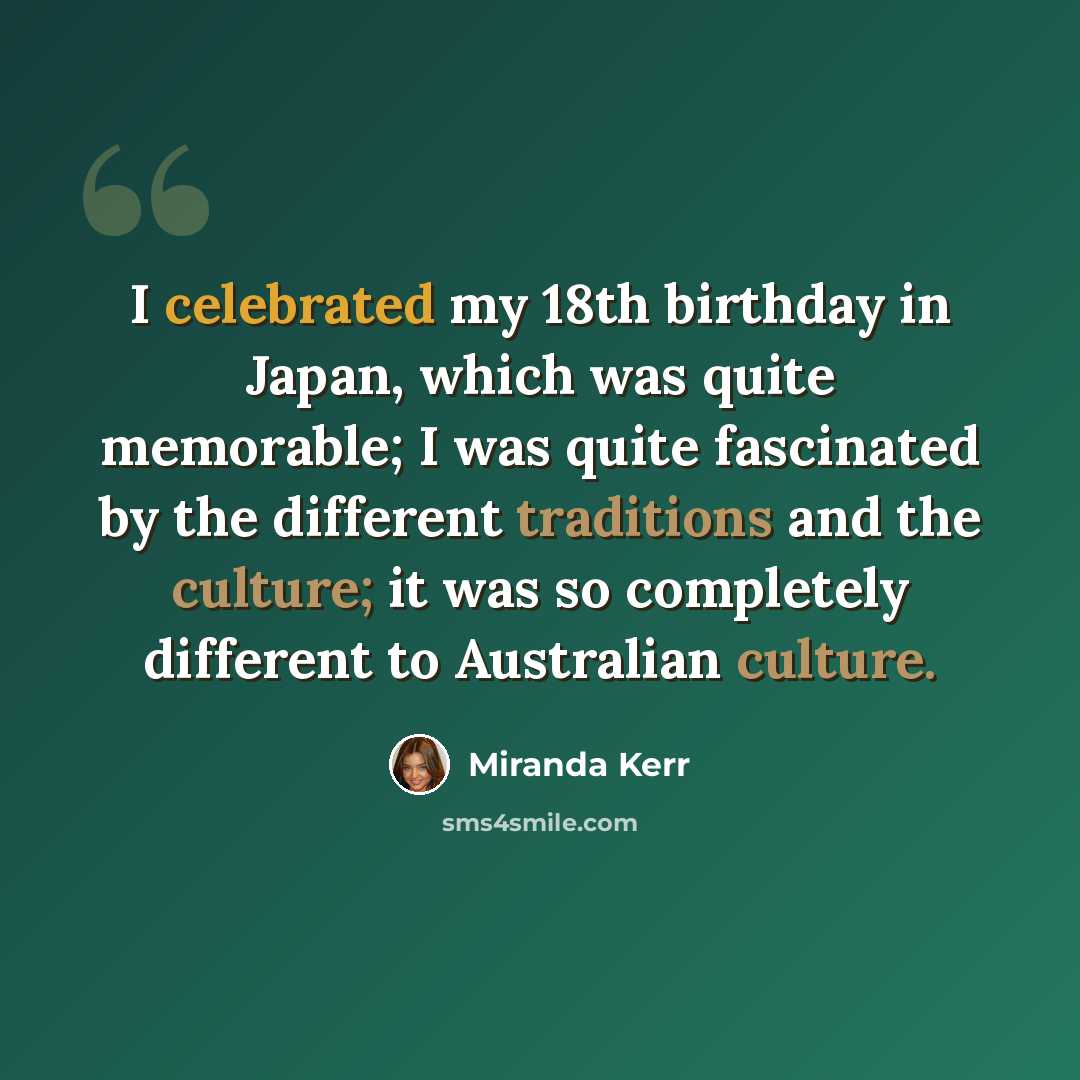 “I celebrated my 18th birthday in Japan, which was quite memorable; I was quite fascinated by the different traditions and the culture; it was so completely different to Australian culture.” quote by Miranda Kerr