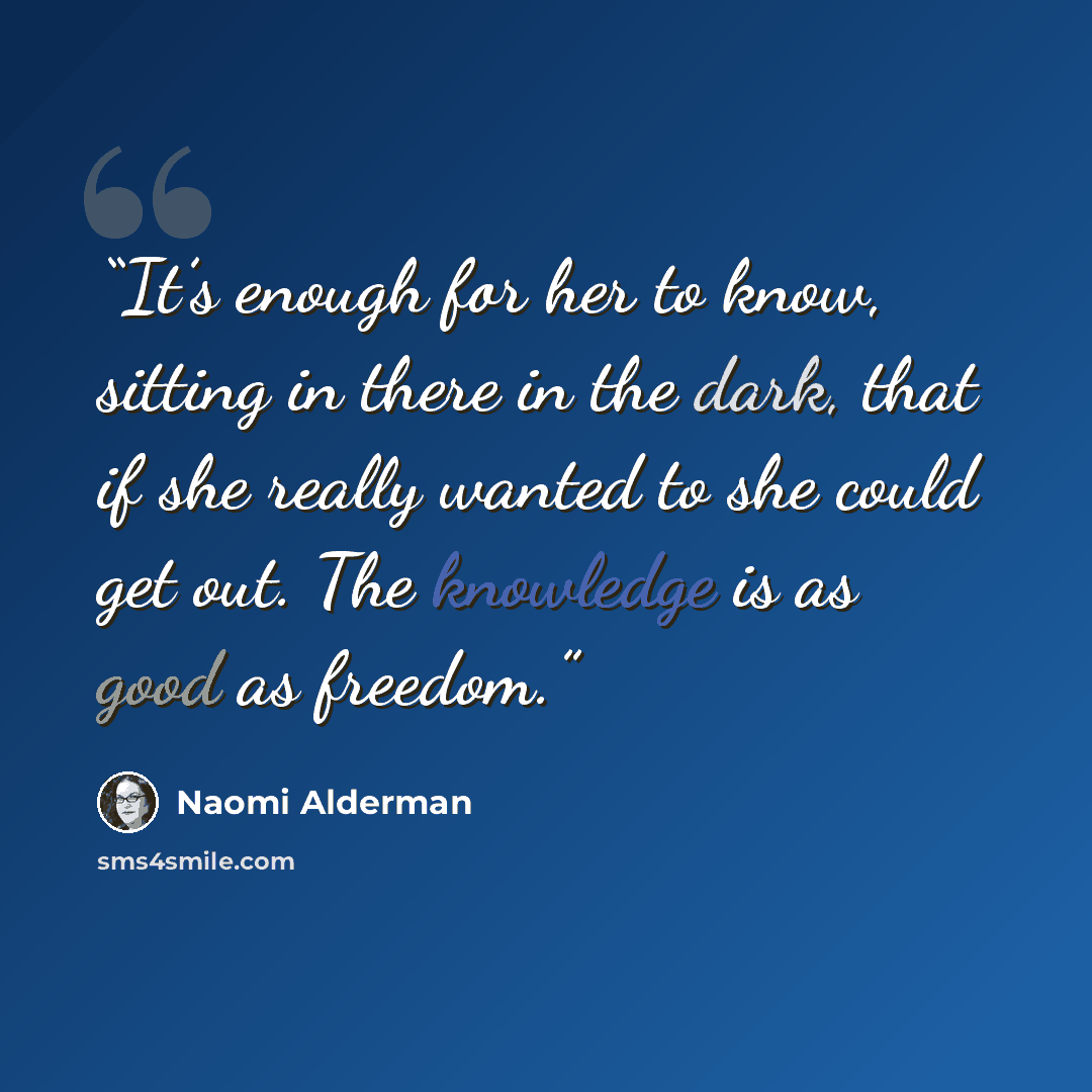 “It’s enough for her to know, sitting in there in the dark, that if she really wanted to she could get out. The knowledge is as good as freedom.” quote by Naomi Alderman