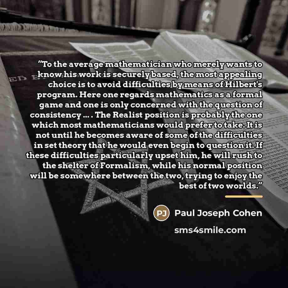 “To the average mathematician who merely wants to know his work is securely based, the most appealing choice is to avoid difficulties by means of Hilbert's program. Here one regards mathematics as a formal game and one is only concerned with the question of consistency ... . The Realist position is…” quote by Paul Joseph Cohen