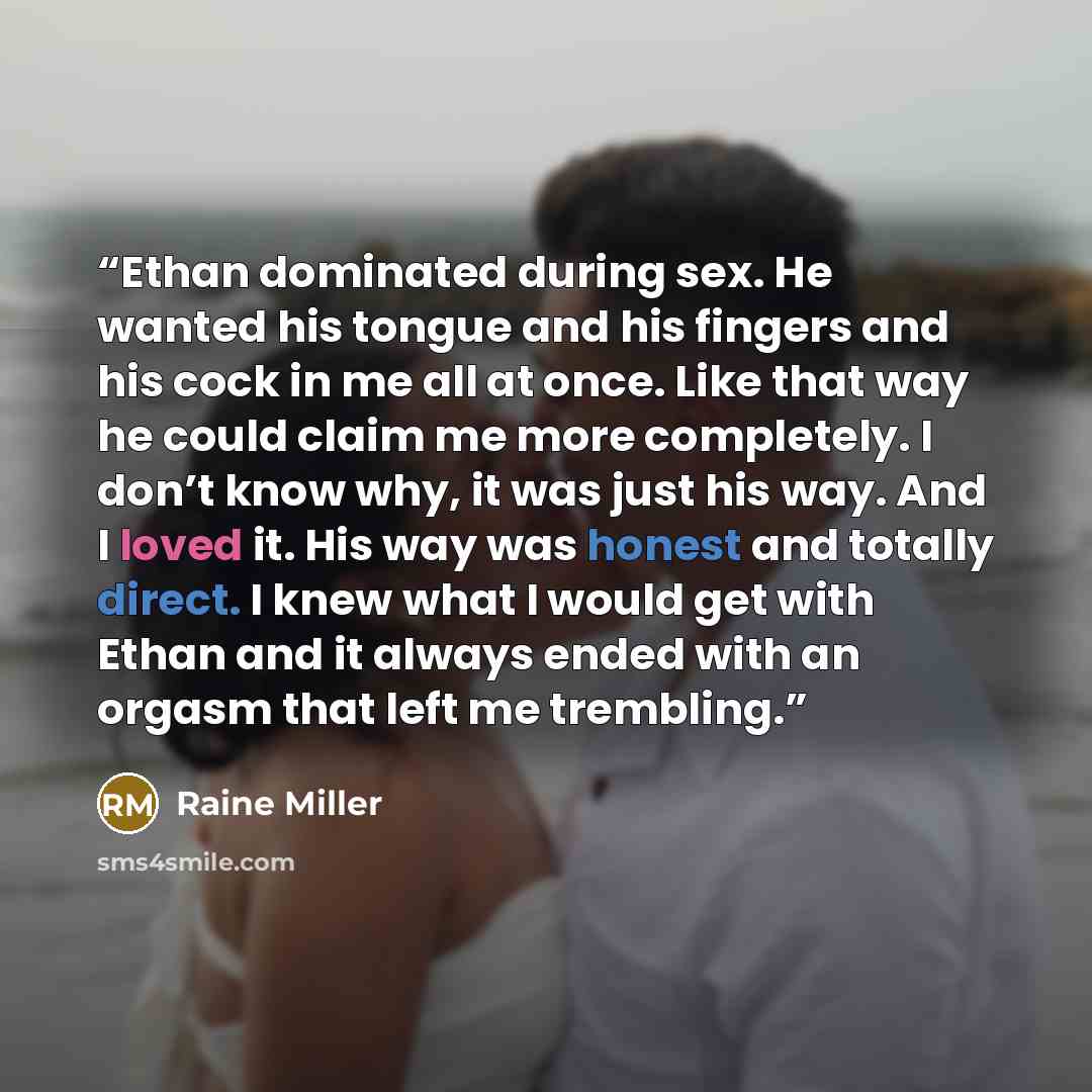 “Ethan dominated during sex. He wanted his tongue and his fingers and his cock in me all at once. Like that way he could claim me more completely. I don’t know why, it was just his way. And I loved it. His way was honest and totally direct. I knew what I would get with Ethan and it always ended…” quote by Raine Miller